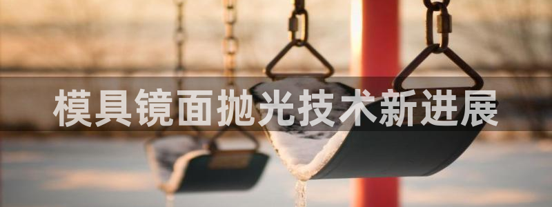 太阳集团城网址古天乐：模具镜面抛光技术新进展