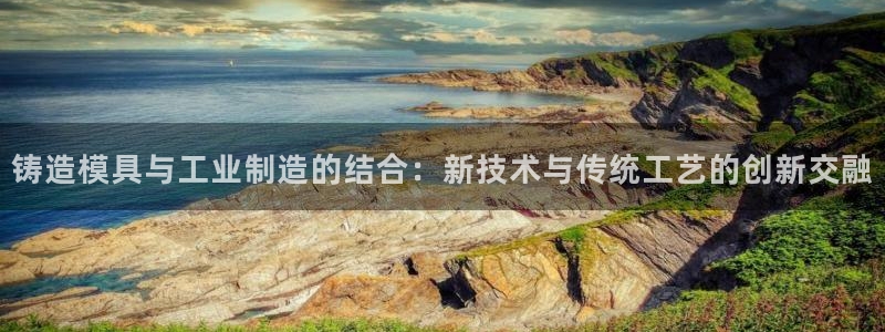 太阳成集团游戏是正规平台嚒：铸造模具与工业制造的结合：新技术与传统工艺的创新交融