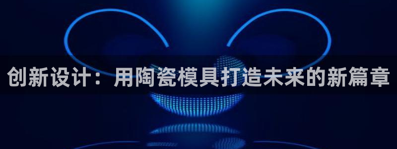 太阳集团网址首页：创新设计：用陶瓷模具打造未来的新篇章