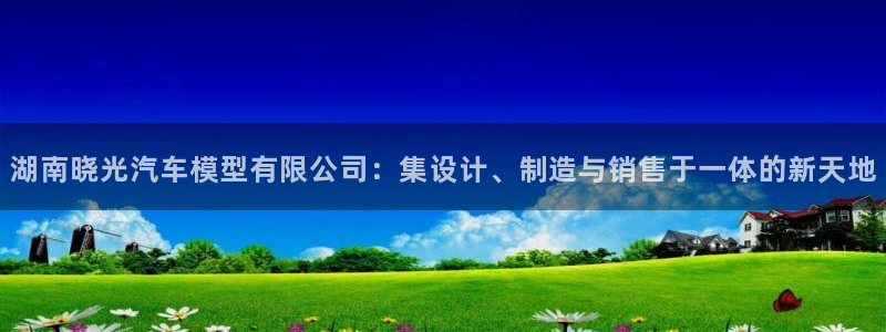 太阳sun网站：湖南晓光汽车模型有限公司：集设计、制造与销售于一体的新天地