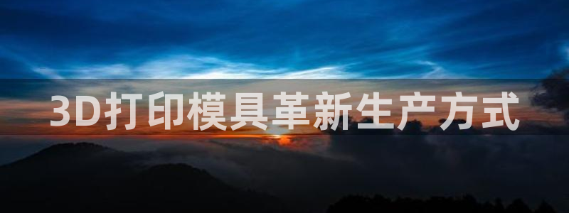 太阳gg平台登陆：3D打印模具革新生产方式