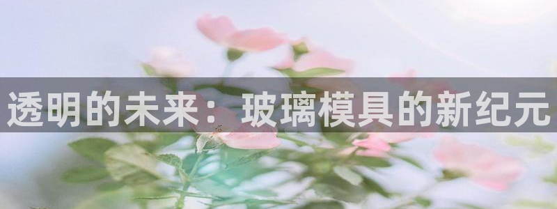 太阳集团手机app下载：透明的未来：玻璃模具的新纪元
