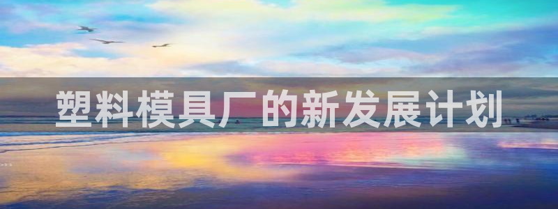 太阳gg娱选_2o5o26：塑料模具厂的新发展计划