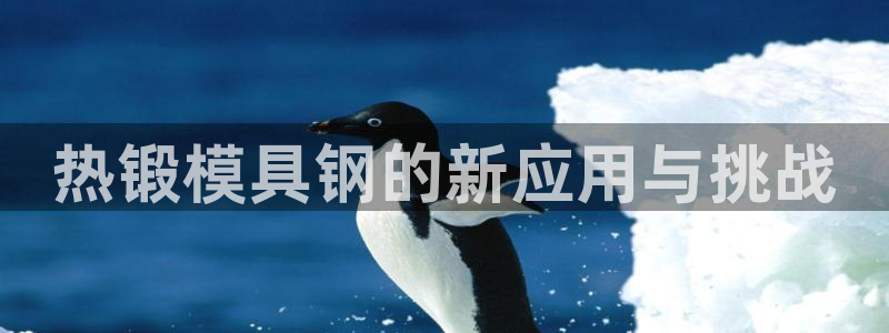 太阳集团城入口：热锻模具钢的新应用与挑战