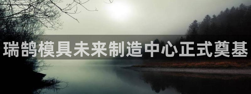太阳app免费下载官方网站：瑞鹄模具未来制造中心正式奠基