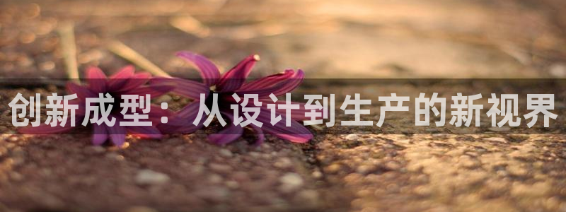 电子游戏太阳神官方网站：创新成型：从设计到生产的新视界