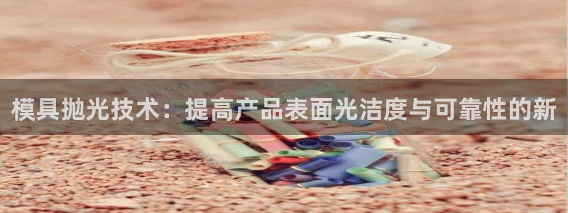 太阳国际游戏平台：模具抛光技术：提高产品表面光洁度与可靠性的新