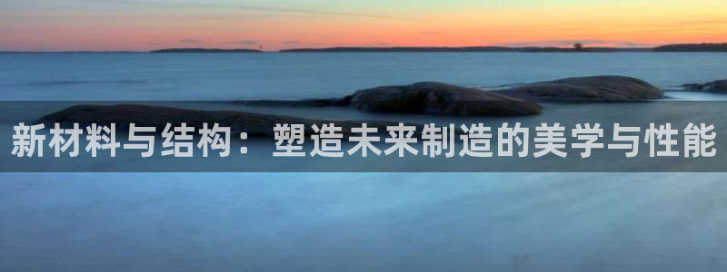 太阳集团网站5017：新材料与结构：塑造未来制造的美学与性能