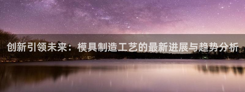 太阳集团的老总是谁：创新引领未来：模具制造工艺的最新进展与趋势分析
