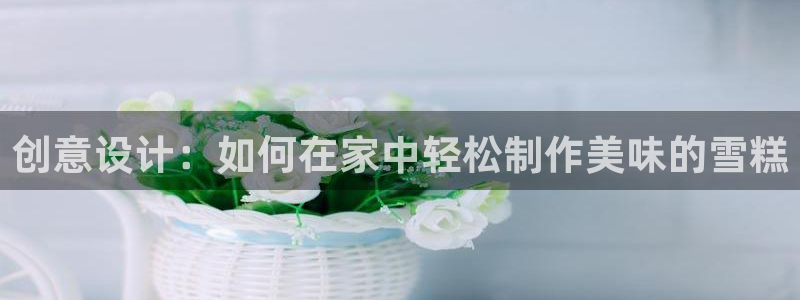 太阳成集团老板照片：创意设计：如何在家中轻松制作美味的雪糕